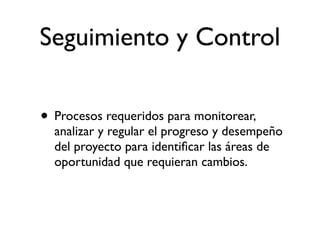Seguimiento y Control

• Procesos requeridos para monitorear,
  analizar y regular el progreso y desempeño
  del proyecto para identiﬁcar las áreas de
  oportunidad que requieran cambios.
 