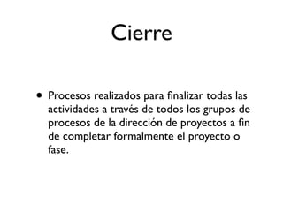 Cierre

• Procesos realizados para ﬁnalizar todas las
  actividades a través de todos los grupos de
  procesos de la dirección de proyectos a ﬁn
  de completar formalmente el proyecto o
  fase.
 