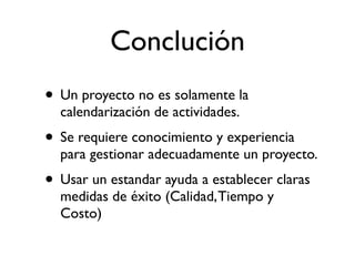 Conclusión
• Un proyecto no es solamente la
  calendarización de actividades.
• Se requiere conocimiento y experiencia
  para gestionar adecuadamente un proyecto.
• Usar un estandar ayuda a establecer claras
  medidas de éxito (Calidad, Tiempo y
  Costo)
 