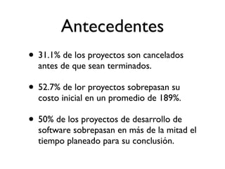 Antecedentes
• 31.1% de los proyectos son cancelados
  antes de que sean terminados.

• 52.7% de los proyectos sobrepasan su
  costo inicial en un promedio de 189%.

• 50% de los proyectos de desarrollo de
  software sobrepasan en más de la mitad el
  tiempo planeado para su conclusión.
 