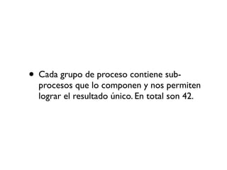 • Cada grupo de proceso contiene sub-
  procesos que lo componen y nos permiten
  lograr el resultado único. En total son 42.
 