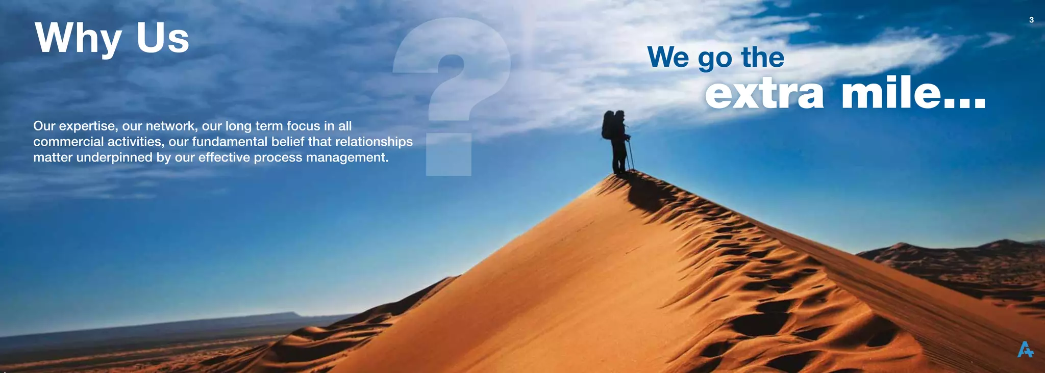 Why Us
                                                                                      3




                                                                   We go the

Our expertise, our network, our long term focus in all
                                                                      extra mile...
commercial activities, our fundamental belief that relationships
matter underpinned by our effective process management.
 