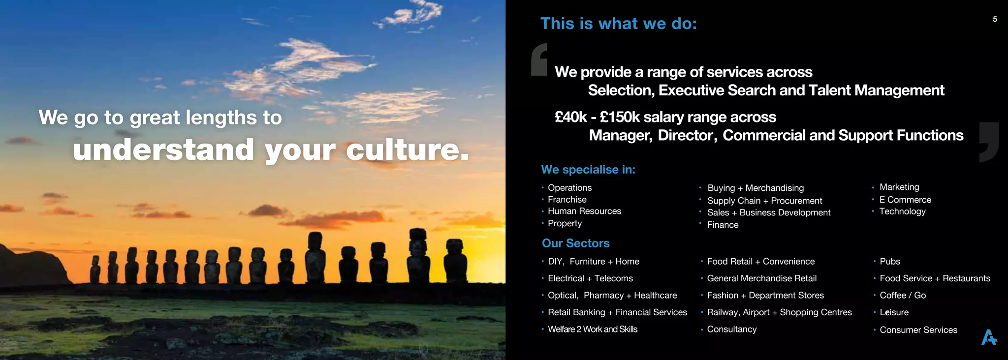 This is what we do:                                                                                            5




                                   We provide a range of services across
                                       Selection, Executive Search and Talent Management
We go to great lengths to          £40k - £150k salary range across
                                       Manager, Director, Commercial and Support Functions
   understand your culture.
                         e.   We specialise in:
                              •   Operations                          •   Buying + Merchandising              • Marketing
                              •   Franchise                           •   Supply Chain + Procurement          • E Commerce
                              •   Human Resources                     •   Sales + Business Development        • Technology
                              •   Property                            •   Finance

                              Our Sectors
                              • DIY, Furniture + Home                 • Food Retail + Convenience             • Pubs
                              • Electrical + Telecoms                 • General Merchandise Retail            • Food Service + Restaurants
                              • Optical, Pharmacy + Healthcare        • Fashion + Department Stores           • Coffee / Go
                              • Retail Banking + Financial Services   • Railway, Airport + Shopping Centres   • Leisure
                                                                                                                 r
                              • Welfare 2 Work and Skills             • Consultancy                           • Consumer Services
 