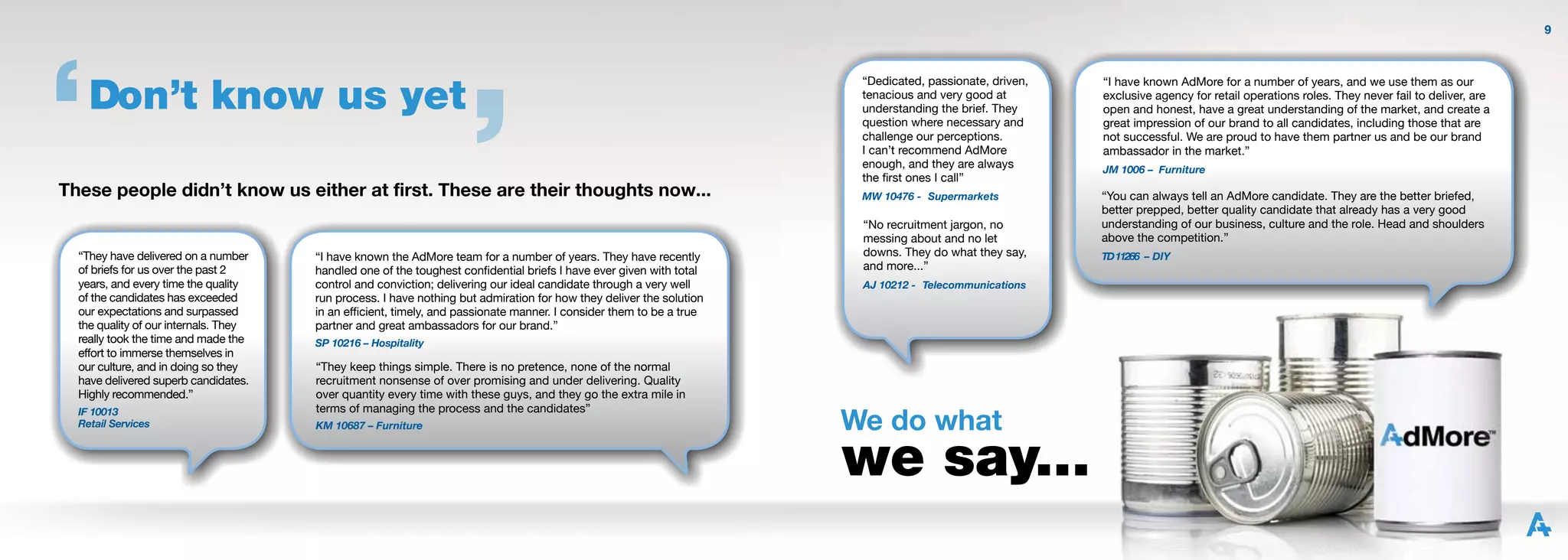 9




    Don’t know us yet
                                                                                                                       “Dedicated, passionate, driven,   “I have known AdMore for a number of years, and we use them as our
                                                                                                                       tenacious and very good at        exclusive agency for retail operations roles. They never fail to deliver, are
                                                                                                                       understanding the brief. They     open and honest, have a great understanding of the market, and create a
                                                                                                                       question where necessary and      great impression of our brand to all candidates, including those that are
                                                                                                                       challenge our perceptions.        not successful. We are proud to have them partner us and be our brand
                                                                                                                       I can’t recommend AdMore          ambassador in the market.”
                                                                                                                       enough, and they are always       JM 1006 – Furniture
                                                                                                                       the ﬁrst ones I call”
These people didn’t know us either at first. These are their thoughts now...                                           MW 10476 - Supermarkets           “You can always tell an AdMore candidate. They are the better briefed,
                                                                                                                                                         better prepped, better quality candidate that already has a very good
                                                                                                                       “No recruitment jargon, no        understanding of our business, culture and the role. Head and shoulders
                                                                                                                       messing about and no let          above the competition.”
  “They have delivered on a number     “I have known the AdMore team for a number of years. They have recently         downs. They do what they say,     TD 11266 – DIY
  of briefs for us over the past 2     handled one of the toughest conﬁdential briefs I have ever given with total     and more...”
  years, and every time the quality    control and conviction; delivering our ideal candidate through a very well      AJ 10212 - Telecommunications
  of the candidates has exceeded       run process. I have nothing but admiration for how they deliver the solution
  our expectations and surpassed       in an efﬁcient, timely, and passionate manner. I consider them to be a true
  the quality of our internals. They   partner and great ambassadors for our brand.”
  really took the time and made the    SP 10216 – Hospitality
  effort to immerse themselves in
  our culture, and in doing so they    “They keep things simple. There is no pretence, none of the normal
  have delivered superb candidates.    recruitment nonsense of over promising and under delivering. Quality
  Highly recommended.”                 over quantity every time with these guys, and they go the extra mile in

                                                                                                                      We do what
  IF 10013                             terms of managing the process and the candidates”
  Retail Services                      KM 10687 – Furniture



                                                                                                                      we say...
 