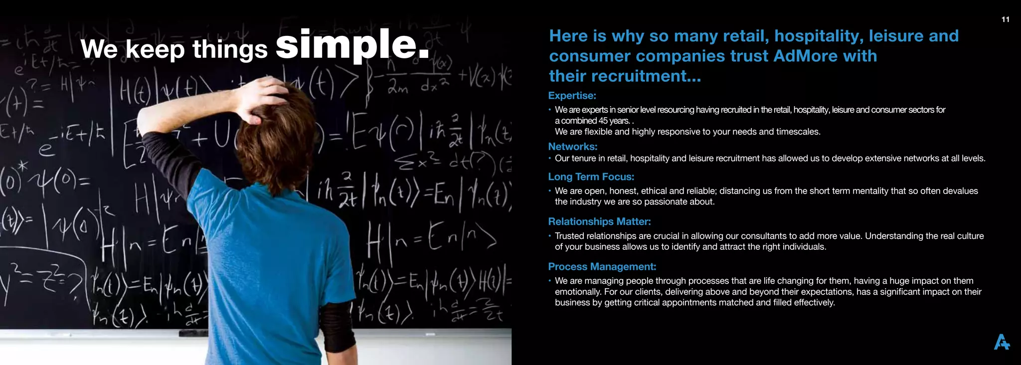 11



We keep things simple.
                         Here is why so many retail, hospitality, leisure and
                         consumer companies trust AdMore with
                         their recruitment...
                         Expertise:
                         • We are experts in senior level resourcing having recruited in the retail, hospitality, leisure and consumer sectors for
                           a combined 45 years. .
                           We are ﬂexible and highly responsive to your needs and timescales.
                         Networks:
                         • Our tenure in retail, hospitality and leisure recruitment has allowed us to develop extensive networks at all levels.

                         Long Term Focus:
                         • We are open, honest, ethical and reliable; distancing us from the short term mentality that so often devalues
                           the industry we are so passionate about.

                         Relationships Matter:
                         • Trusted relationships are crucial in allowing our consultants to add more value. Understanding the real culture
                           of your business allows us to identify and attract the right individuals.

                         Process Management:
                         • We are managing people through processes that are life changing for them, having a huge impact on them
                           emotionally. For our clients, delivering above and beyond their expectations, has a signiﬁcant impact on their
                           business by getting critical appointments matched and ﬁlled effectively.
 
