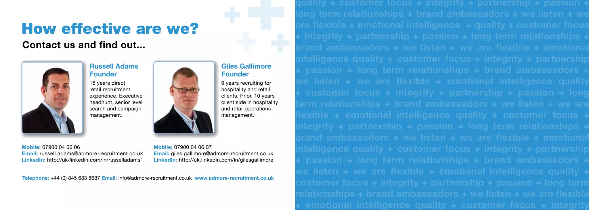 quality + customer focus + integrity + partnership + passion +
                                                                                                             quality
                                                                                                             long term relationships + brand ambassadors + we listen + we
                                                                                                             long term relationships
                                                                                                             are ﬂexible + emotional intelligence + quality + customer focus
                                                                                                             are flexible
How effective are we?                                                                                        + integrity + partnership + passion + long term relationships +
                                                                                                                integrity
Contact us and find out...                                                                                   brand ambassadors + we listen + we are flexible + emotional
                                                                                                             brand ambassadors
                                                                                                             intelligence quality + customer focus + integrity + partnership
                                                                                                             intelligence quality
                           Russell Adams                                        Giles Gallimore
                           Founder
                                                                                Giles Gallimore
                                                                                Founder
                                                                                Founder                      + passion + long term relationships + brand ambassadors +
                                                                                                                passion
                           15 years direct                                      9 years recruiting for
                                                                                8 years recruiting for       we listen + we are flexible + emotional intelligence quality
                                                                                                             we listen
                           retail recruitment
                           experience. Executive
                                                                                hospitality and retail
                                                                                hospitality and retail
                                                                                clients. Prior, 10 years
                                                                                clients. Prior, 10 years     + customer focus + integrity + partnership + passion + long
                                                                                                                customer focus
                           headhunt, senior level
                           search and campaign
                                                                                client side in hospitality
                                                                                client side in hospitality
                                                                                and retail operations
                                                                                and retail operations
                                                                                                             term relationships + brand ambassadors + we listen + we are
                                                                                                             term relationships
                           management.                                          management.
                                                                                management.                  ﬂexible + emotional intelligence quality + customer focus +
                                                                                                             flexible
                                                                                                             integrity + partnership + passion + long term relationships +
                                                                                                             integrity
                                                                                                             brand ambassadors + we listen + we are flexible + emotional
                                                                                                             brand ambassadors
Mobile: 07900 04 06 06
Email: russell.adams@admore-recruitment.co.uk
                                                    Mobile: 07900 04 06 07
                                                    Mobile: 07900040607
                                                    Email: giles.gallimore@admore-recruitment.co.uk
                                                    Email: giles.gallimore@admore-recruitment.co.uk
                                                                                                             intelligence quality + customer focus + integrity + partnership
                                                                                                             intelligence quality
LinkedIn: http://uk/linkedin.com/in/russelladams1   LinkedIn: http://uk.linkedin.com/in/gilesgallimore
                                                    LinkedIn: http://uk.linkedin.com/in/gilesgallimore       + passion + long term relationships + brand ambassadors +
                                                                                                                passion
                                                                                                             we listen + we are flexible + emotional intelligence quality +
                                                                                                             we listen
Telephone: +44 (0) 845 683 8687 Email: info@admore-recruitment.co.uk www.admore-recruitment.co.uk
                                                                                                             customer focus + integrity + partnership + passion + long term
Telephone: +44 (0) 8456 838687 Email: info@admore-recruitment.co.uk www.admore-recruitment.co.uk
                                                                                                             customer focus
                                                                                                             relationships + brand ambassadors + we listen + we are flexible
                                                                                                             relationships
                                                                                                             + emotional intelligence quality + customer focus + integrity
                                                                                                                emotional intelligence quality
 