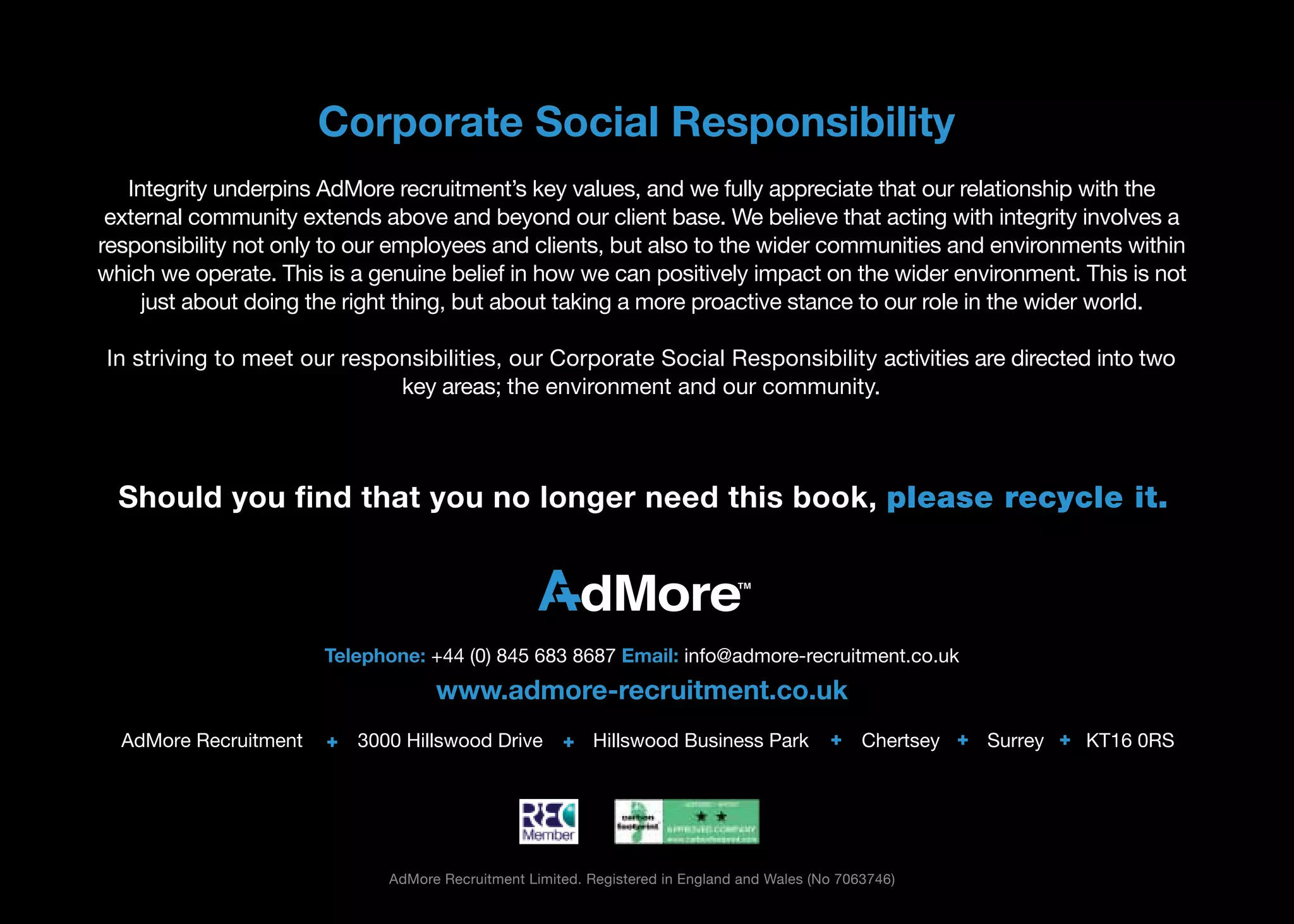 Corporate Social Responsibility
   Integrity underpins AdMore recruitment’s key values, and we fully appreciate that our relationship with the
 external community extends above and beyond our client base. We believe that acting with integrity involves a
responsibility not only to our employees and clients, but also to the wider communities and environments within
which we operate. This is a genuine belief in how we can positively impact on the wider environment. This is not
     just about doing the right thing, but about taking a more proactive stance to our role in the wider world.

In striving to meet our responsibilities, our Corporate Social Responsibility activities are directed into two
                             key areas; the environment and our community.



  Should you ﬁnd that you no longer need this book, please recycle it.




                       Telephone: +44 (0) 845 683 8687 Email: info@admore-recruitment.co.uk
                                    www.admore-recruitment.co.uk
  AdMore Recruitment   +   3000 Hillswood Drive       + Hillswood Business Park             +    Chertsey + Surrey + KT16 0RS




                              AdMore Recruitment Limited. Registered in England and Wales (No 7063746)
 