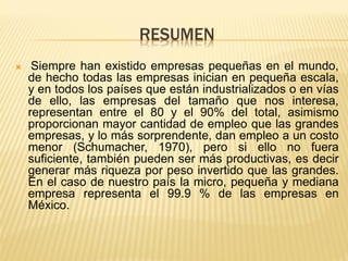 RESUMEN 
 Siempre han existido empresas pequeñas en el mundo, de hecho todas las empresas inician en pequeña escala, y en todos los países que están industrializados o en vías de ello, las empresas del tamaño que nos interesa, representan entre el 80 y el 90% del total, asimismo proporcionan mayor cantidad de empleo que las grandes empresas, y lo más sorprendente, dan empleo a un costo menor (Schumacher, 1970), pero si ello no fuera suficiente, también pueden ser más productivas, es decir generar más riqueza por peso invertido que las grandes. En el caso de nuestro país la micro, pequeña y mediana empresa representa el 99.9 % de las empresas en México.  