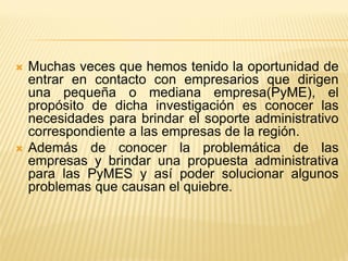 Muchas veces que hemos tenido la oportunidad de entrar en contacto con empresarios que dirigen una pequeña o mediana empresa(PyME), el propósito de dicha investigación es conocer las necesidades para brindar el soporte administrativo correspondiente a las empresas de la región. 
Además de conocer la problemática de las empresas y brindar una propuesta administrativa para las PyMES y así poder solucionar algunos problemas que causan el quiebre. 
 