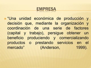 EMPRESA 
“Una unidad económica de producción y decisión que, mediante la organización y coordinación de una serie de factores (capital y trabajo), persigue obtener un beneficio produciendo y comercializando productos o prestando servicios en el mercado” (Anderson, 1999).  