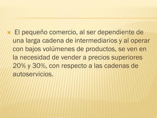  El pequeño comercio, al ser dependiente de una larga cadena de intermediarios y al operar con bajos volúmenes de productos, se ven en la necesidad de vender a precios superiores 20% y 30%, con respecto a las cadenas de autoservicios.  