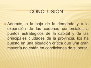 CONCLUSION 
Además, a la baja de la demanda y a la expansión de las cadenas comerciales a puntos estratégicos de la capital y de las principales ciudades de la provincia, los ha puesto en una situación crítica que una gran mayoría no están en condiciones de superar.  