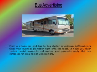 Bus Advertising
• From a private car and bus to bus shelter advertising, AdMount.co.nz
takes your business promotion right onto the roads. It helps you reach
various market segments and capture your prospects easily. Get your
campaign run on a fleet of vehicles here.
 