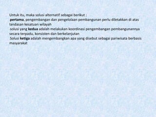 Untuk itu, maka solusi alternatif sebagai berikut :
-pertama, pengembangan dan pengelolaan pembangunan perlu diletakkan di atas
landasan kesatuan wilayah
-solusi yang kedua adalah melakukan koordinasi pengembangan pembangunannya
secara terpadu, konsisten dan berkelanjutan
-Solusi ketiga adalah mengembangkan apa yang disebut sebagai pariwisata berbasis
masyarakat
 