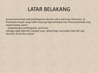 LATAR BELAKANG
peranan pemerintah pada pembangunan nasional sektor pariwisata khususnya di
Kalimantan tengah sangat tidak asing lagi bagi kehidupan kita. Peran pemerintah yang
sangat penting seperti :
pengembangan pembangunan pariwisata
sehingga dapat diperoleh manpaat yang optimal bagi masyarakat, baik dari segi
ekonomi. Social dan cultural
 