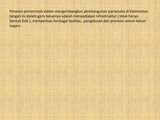 Peranan pemerintah dalam mengembangkan pembangunan pariwisata di Kalimantan
tengah ini dalam garis besarnya adalah menyediakan infrastruktur ( tidak hanya
bentuk fisik ), memperluas berbagai fasilitas, ,pengaturan dan promosi umum keluar
negeri.
 