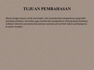 TUJUAN PEMBAHASAN
dibuat dengan tujuan untuk menambah dan memeberikan pengetahuan yang lebih
terhadap pembaca. Kemudian juga memberikan pengetahuan tentang kepariwisataan,
indikator ekonomi pariwisata dan peranan-peranan pemerintah dalam pembangunan
di sector tersebut.
 
