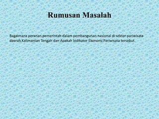 Rumusan Masalah
Bagaimana peranan pemerintah dalam pembangunan nasional di sektor pariwisata
daerah Kalimantan Tengah dan Apakah Indikator Ekonomi Pariwisata tersebut.
 