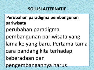SOLUSI ALTERNATIF
•Perubahan paradigma pembangunan
pariwisata
perubahan paradigma
pembangunan pariwisata yang
lama ke yang baru. Pertama-tama
cara pandang kita terhadap
keberadaan dan
pengembangannya harus
 