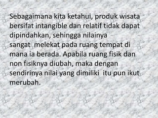 Sebagaimana kita ketahui, produk wisata
bersifat intangible dan relatif tidak dapat
dipindahkan, sehingga nilainya
sangat melekat pada ruang tempat di
mana ia berada. Apabila ruang fisik dan
non fisiknya diubah, maka dengan
sendirinya nilai yang dimiliki itu pun ikut
merubah.
 
