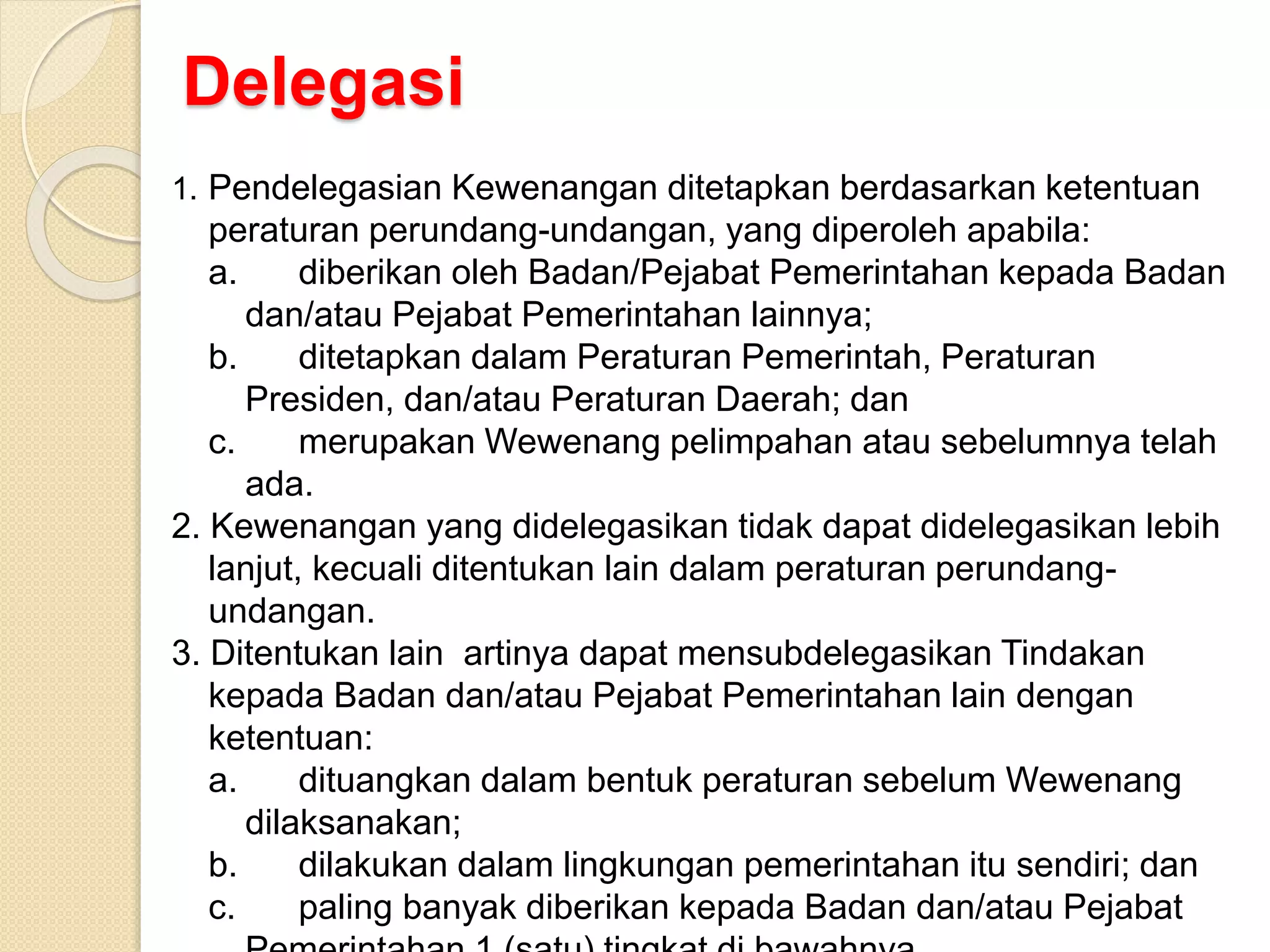 Delegasi
1. Pendelegasian Kewenangan ditetapkan berdasarkan ketentuan
peraturan perundang-undangan, yang diperoleh apabila:
a. diberikan oleh Badan/Pejabat Pemerintahan kepada Badan
dan/atau Pejabat Pemerintahan lainnya;
b. ditetapkan dalam Peraturan Pemerintah, Peraturan
Presiden, dan/atau Peraturan Daerah; dan
c. merupakan Wewenang pelimpahan atau sebelumnya telah
ada.
2. Kewenangan yang didelegasikan tidak dapat didelegasikan lebih
lanjut, kecuali ditentukan lain dalam peraturan perundang-
undangan.
3. Ditentukan lain artinya dapat mensubdelegasikan Tindakan
kepada Badan dan/atau Pejabat Pemerintahan lain dengan
ketentuan:
a. dituangkan dalam bentuk peraturan sebelum Wewenang
dilaksanakan;
b. dilakukan dalam lingkungan pemerintahan itu sendiri; dan
c. paling banyak diberikan kepada Badan dan/atau Pejabat
 