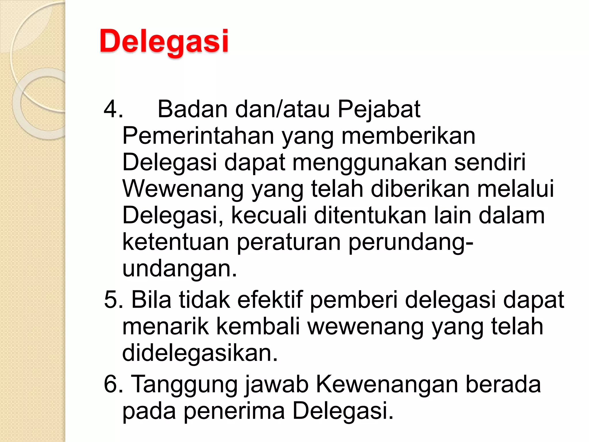 Delegasi
4. Badan dan/atau Pejabat
Pemerintahan yang memberikan
Delegasi dapat menggunakan sendiri
Wewenang yang telah diberikan melalui
Delegasi, kecuali ditentukan lain dalam
ketentuan peraturan perundang-
undangan.
5. Bila tidak efektif pemberi delegasi dapat
menarik kembali wewenang yang telah
didelegasikan.
6. Tanggung jawab Kewenangan berada
pada penerima Delegasi.
 