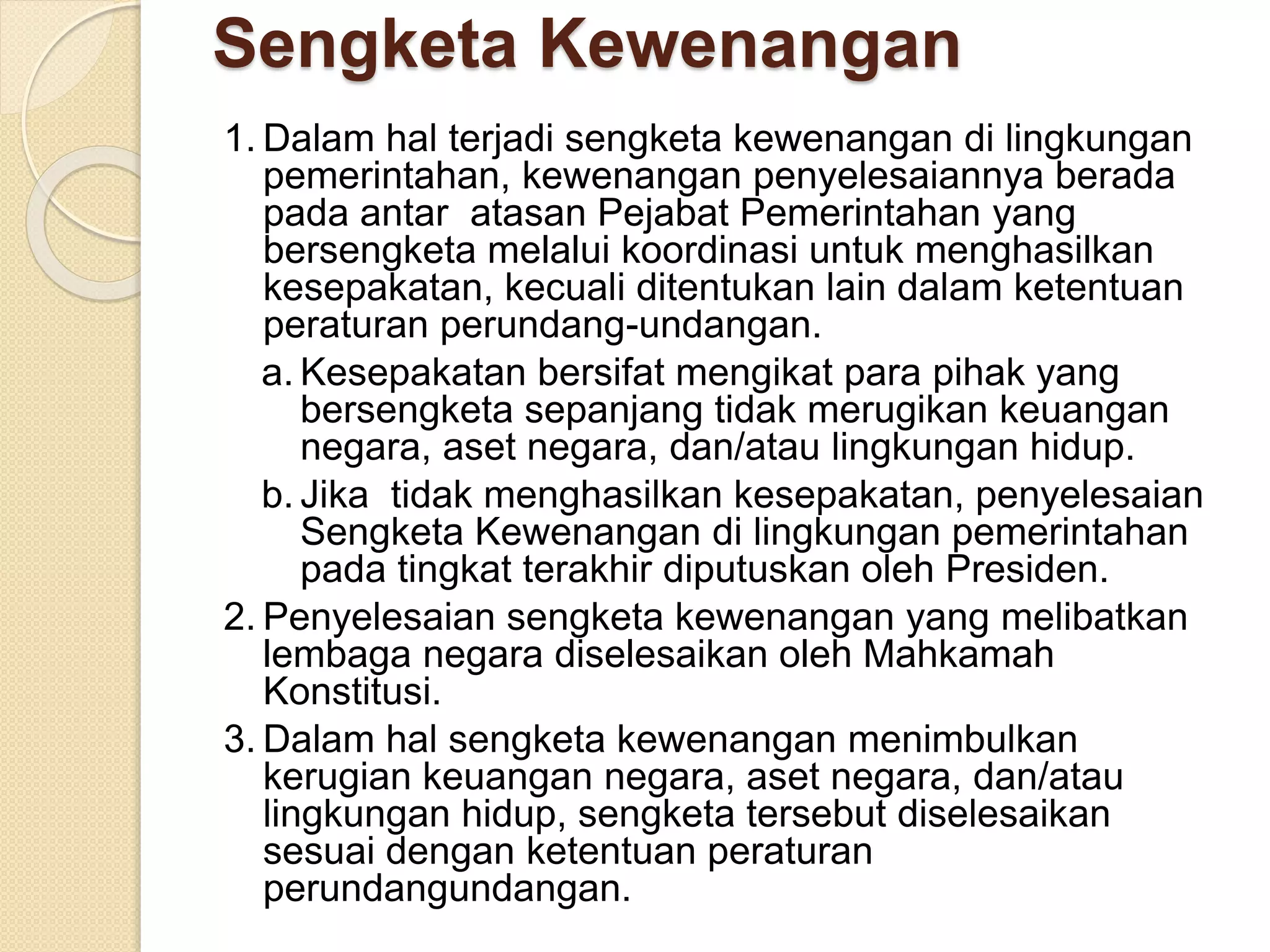 Sengketa Kewenangan
1. Dalam hal terjadi sengketa kewenangan di lingkungan
pemerintahan, kewenangan penyelesaiannya berada
pada antar atasan Pejabat Pemerintahan yang
bersengketa melalui koordinasi untuk menghasilkan
kesepakatan, kecuali ditentukan lain dalam ketentuan
peraturan perundang-undangan.
a. Kesepakatan bersifat mengikat para pihak yang
bersengketa sepanjang tidak merugikan keuangan
negara, aset negara, dan/atau lingkungan hidup.
b. Jika tidak menghasilkan kesepakatan, penyelesaian
Sengketa Kewenangan di lingkungan pemerintahan
pada tingkat terakhir diputuskan oleh Presiden.
2. Penyelesaian sengketa kewenangan yang melibatkan
lembaga negara diselesaikan oleh Mahkamah
Konstitusi.
3. Dalam hal sengketa kewenangan menimbulkan
kerugian keuangan negara, aset negara, dan/atau
lingkungan hidup, sengketa tersebut diselesaikan
sesuai dengan ketentuan peraturan
perundangundangan.
 
