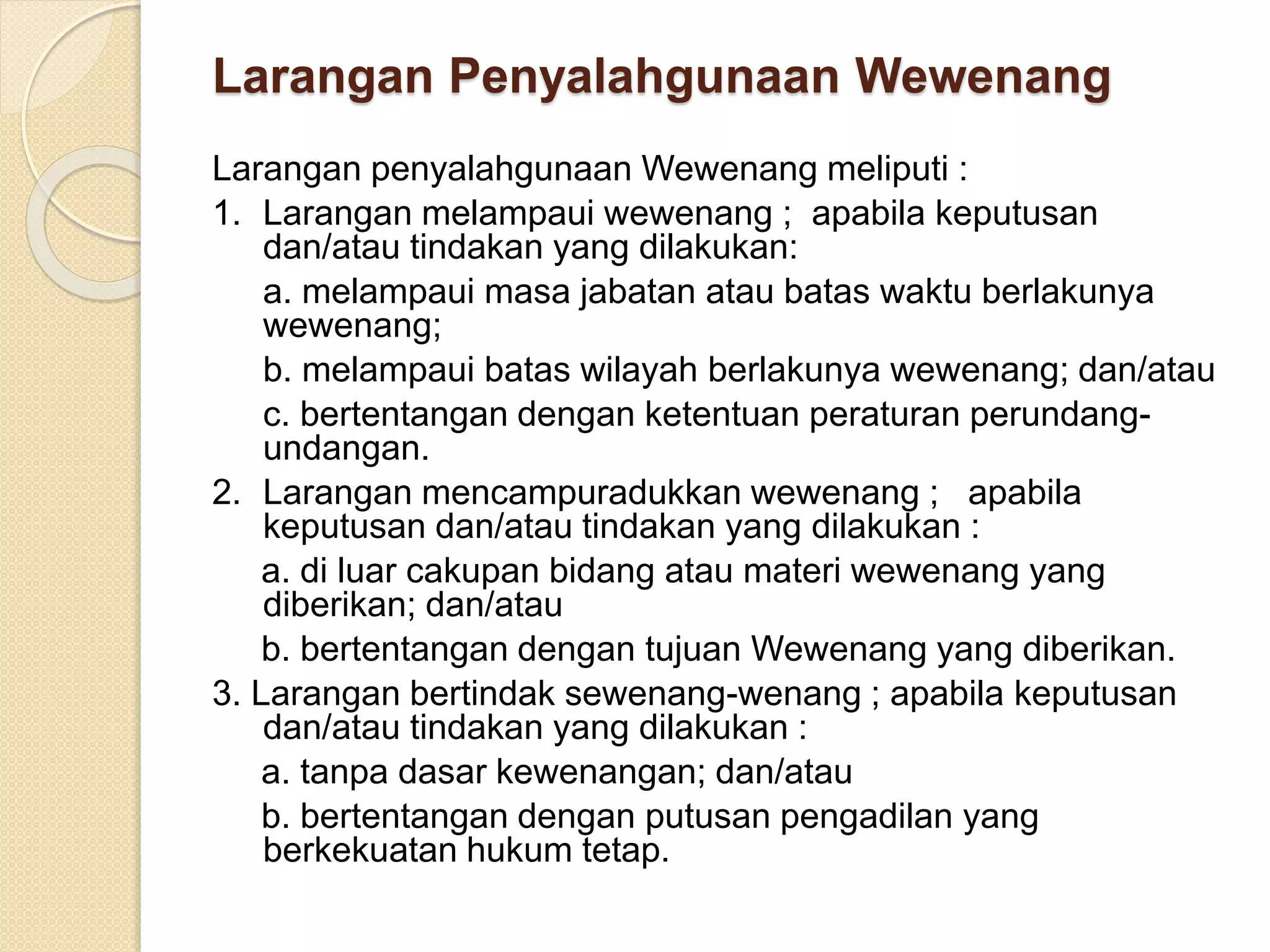Larangan Penyalahgunaan Wewenang
Larangan penyalahgunaan Wewenang meliputi :
1. Larangan melampaui wewenang ; apabila keputusan
dan/atau tindakan yang dilakukan:
a. melampaui masa jabatan atau batas waktu berlakunya
wewenang;
b. melampaui batas wilayah berlakunya wewenang; dan/atau
c. bertentangan dengan ketentuan peraturan perundang-
undangan.
2. Larangan mencampuradukkan wewenang ; apabila
keputusan dan/atau tindakan yang dilakukan :
a. di luar cakupan bidang atau materi wewenang yang
diberikan; dan/atau
b. bertentangan dengan tujuan Wewenang yang diberikan.
3. Larangan bertindak sewenang-wenang ; apabila keputusan
dan/atau tindakan yang dilakukan :
a. tanpa dasar kewenangan; dan/atau
b. bertentangan dengan putusan pengadilan yang
berkekuatan hukum tetap.
 
