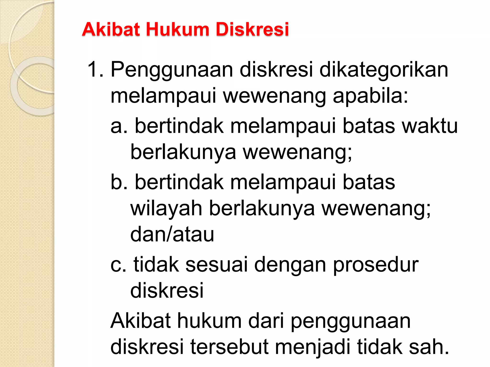 Akibat Hukum Diskresi
1. Penggunaan diskresi dikategorikan
melampaui wewenang apabila:
a. bertindak melampaui batas waktu
berlakunya wewenang;
b. bertindak melampaui batas
wilayah berlakunya wewenang;
dan/atau
c. tidak sesuai dengan prosedur
diskresi
Akibat hukum dari penggunaan
diskresi tersebut menjadi tidak sah.
 
