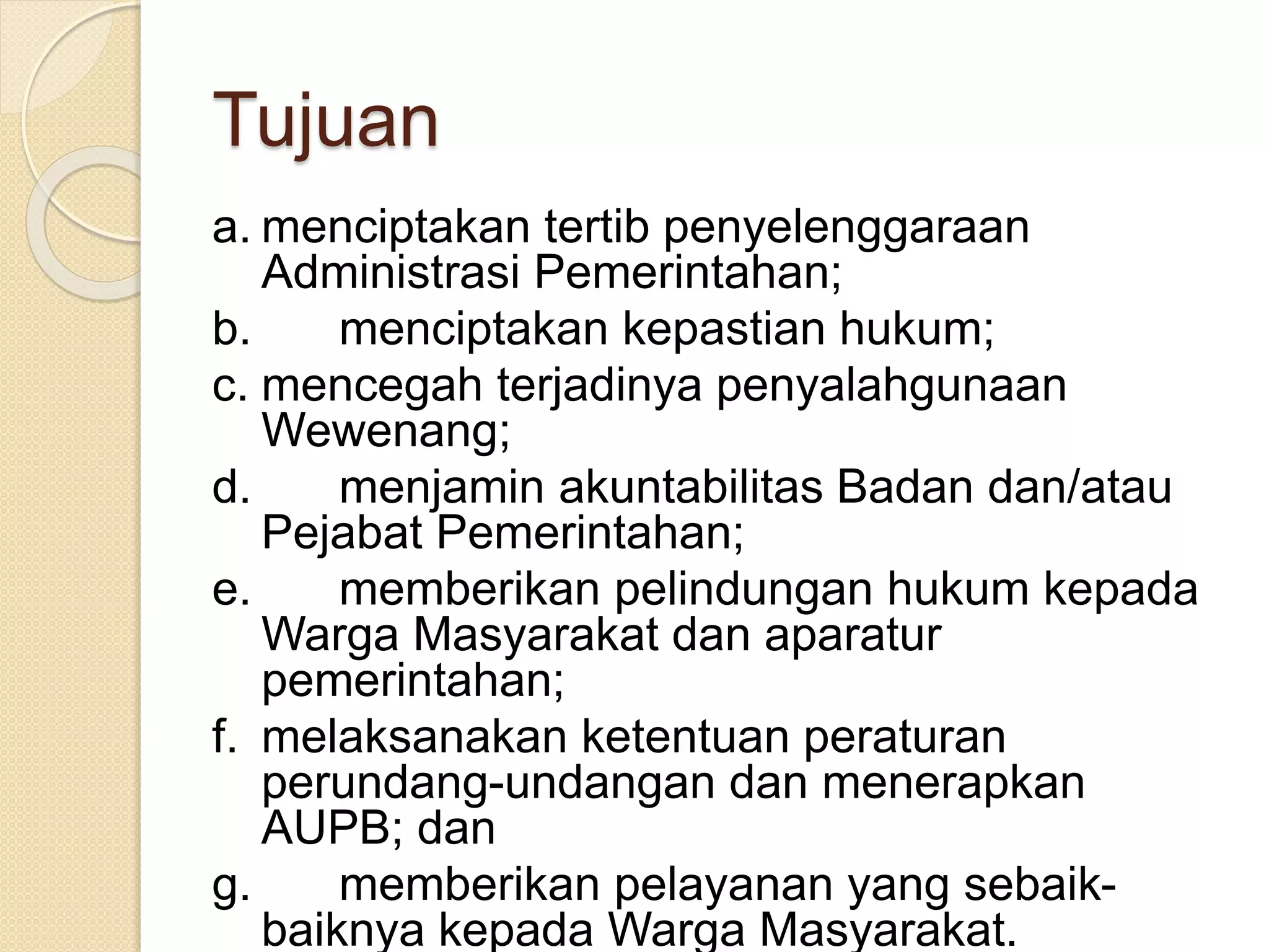 Tujuan
a. menciptakan tertib penyelenggaraan
Administrasi Pemerintahan;
b. menciptakan kepastian hukum;
c. mencegah terjadinya penyalahgunaan
Wewenang;
d. menjamin akuntabilitas Badan dan/atau
Pejabat Pemerintahan;
e. memberikan pelindungan hukum kepada
Warga Masyarakat dan aparatur
pemerintahan;
f. melaksanakan ketentuan peraturan
perundang-undangan dan menerapkan
AUPB; dan
g. memberikan pelayanan yang sebaik-
baiknya kepada Warga Masyarakat.
 