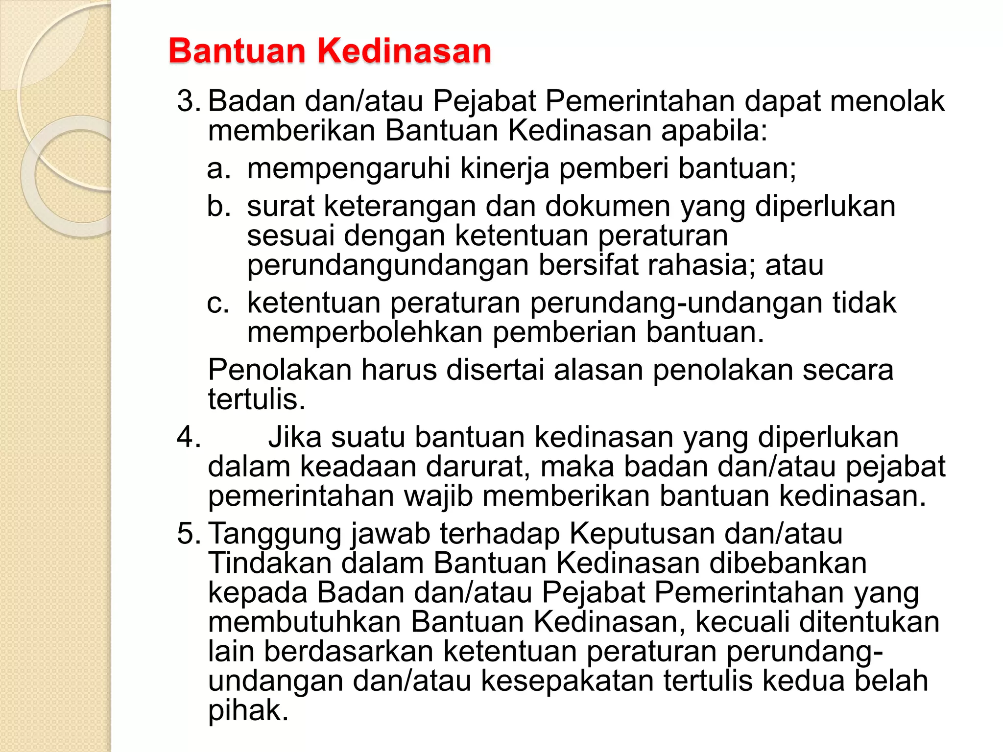Bantuan Kedinasan
3. Badan dan/atau Pejabat Pemerintahan dapat menolak
memberikan Bantuan Kedinasan apabila:
a. mempengaruhi kinerja pemberi bantuan;
b. surat keterangan dan dokumen yang diperlukan
sesuai dengan ketentuan peraturan
perundangundangan bersifat rahasia; atau
c. ketentuan peraturan perundang-undangan tidak
memperbolehkan pemberian bantuan.
Penolakan harus disertai alasan penolakan secara
tertulis.
4. Jika suatu bantuan kedinasan yang diperlukan
dalam keadaan darurat, maka badan dan/atau pejabat
pemerintahan wajib memberikan bantuan kedinasan.
5. Tanggung jawab terhadap Keputusan dan/atau
Tindakan dalam Bantuan Kedinasan dibebankan
kepada Badan dan/atau Pejabat Pemerintahan yang
membutuhkan Bantuan Kedinasan, kecuali ditentukan
lain berdasarkan ketentuan peraturan perundang-
undangan dan/atau kesepakatan tertulis kedua belah
pihak.
 