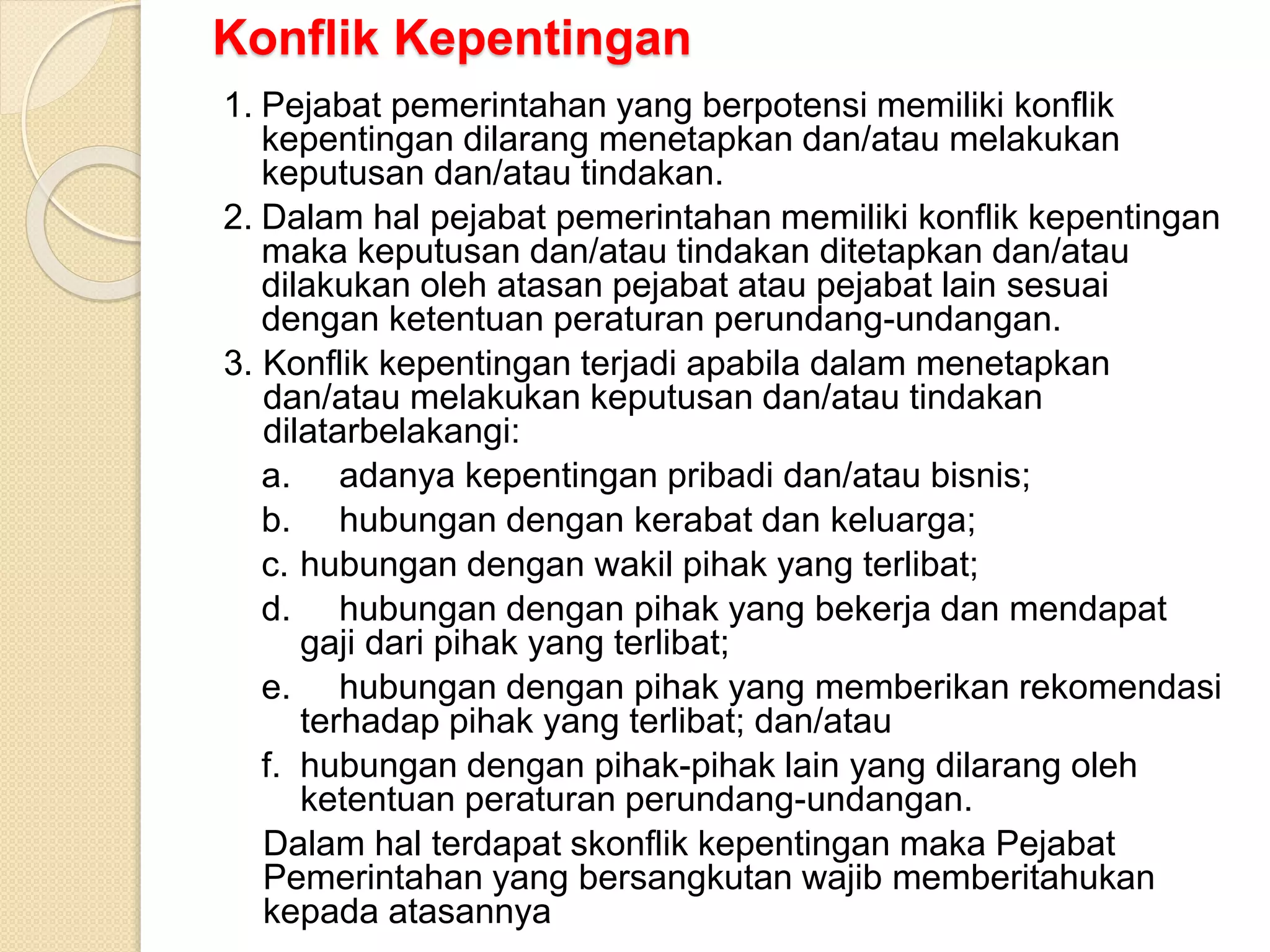 Konflik Kepentingan
1. Pejabat pemerintahan yang berpotensi memiliki konflik
kepentingan dilarang menetapkan dan/atau melakukan
keputusan dan/atau tindakan.
2. Dalam hal pejabat pemerintahan memiliki konflik kepentingan
maka keputusan dan/atau tindakan ditetapkan dan/atau
dilakukan oleh atasan pejabat atau pejabat lain sesuai
dengan ketentuan peraturan perundang-undangan.
3. Konflik kepentingan terjadi apabila dalam menetapkan
dan/atau melakukan keputusan dan/atau tindakan
dilatarbelakangi:
a. adanya kepentingan pribadi dan/atau bisnis;
b. hubungan dengan kerabat dan keluarga;
c. hubungan dengan wakil pihak yang terlibat;
d. hubungan dengan pihak yang bekerja dan mendapat
gaji dari pihak yang terlibat;
e. hubungan dengan pihak yang memberikan rekomendasi
terhadap pihak yang terlibat; dan/atau
f. hubungan dengan pihak-pihak lain yang dilarang oleh
ketentuan peraturan perundang-undangan.
Dalam hal terdapat skonflik kepentingan maka Pejabat
Pemerintahan yang bersangkutan wajib memberitahukan
kepada atasannya
 