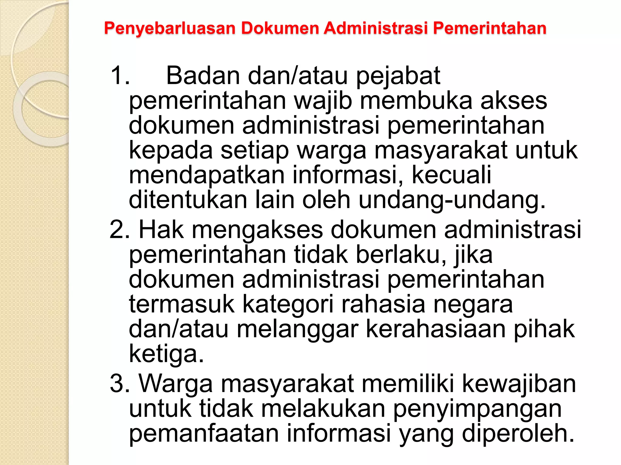 Penyebarluasan Dokumen Administrasi Pemerintahan
1. Badan dan/atau pejabat
pemerintahan wajib membuka akses
dokumen administrasi pemerintahan
kepada setiap warga masyarakat untuk
mendapatkan informasi, kecuali
ditentukan lain oleh undang-undang.
2. Hak mengakses dokumen administrasi
pemerintahan tidak berlaku, jika
dokumen administrasi pemerintahan
termasuk kategori rahasia negara
dan/atau melanggar kerahasiaan pihak
ketiga.
3. Warga masyarakat memiliki kewajiban
untuk tidak melakukan penyimpangan
pemanfaatan informasi yang diperoleh.
 