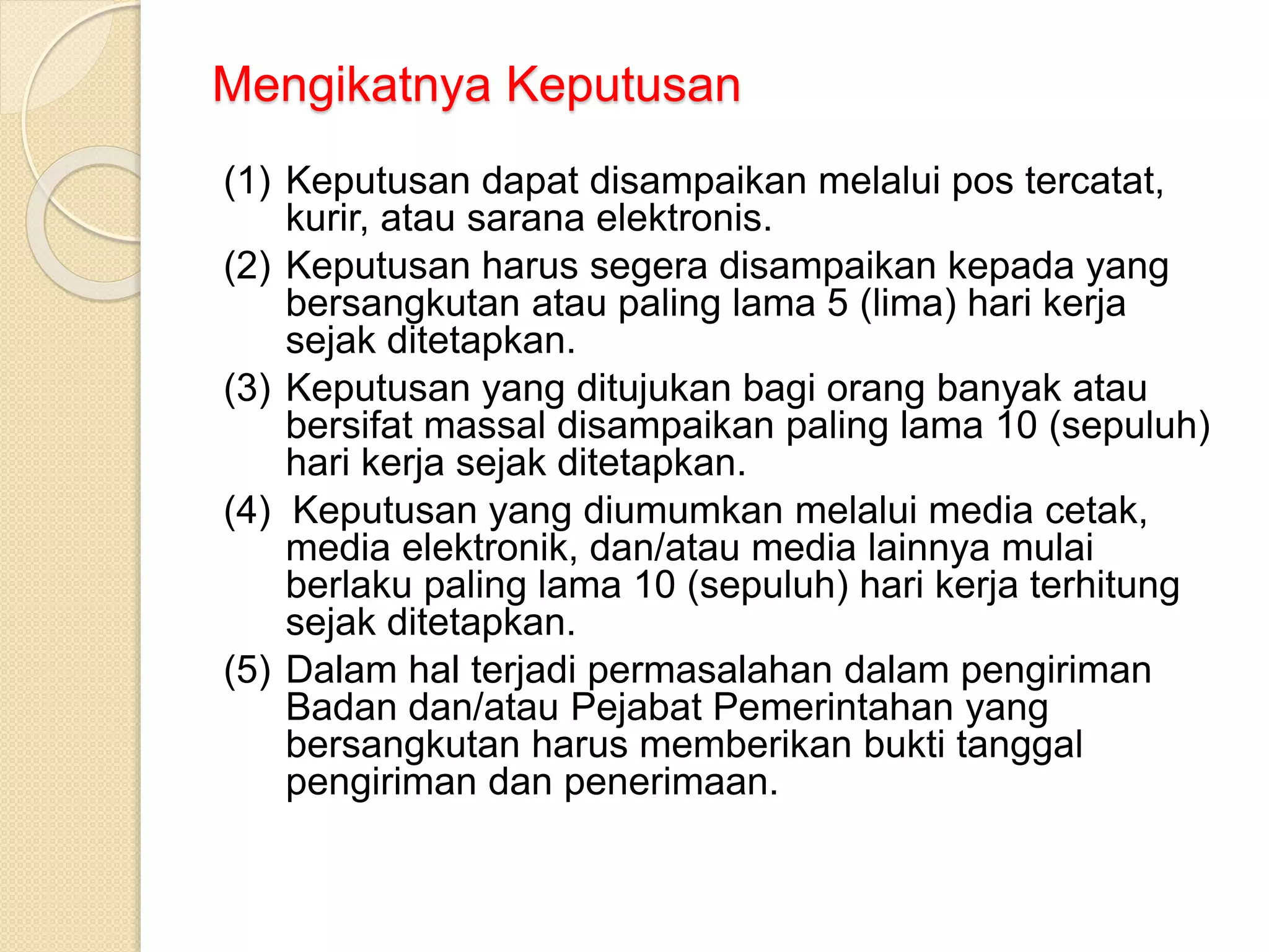 Mengikatnya Keputusan
(1) Keputusan dapat disampaikan melalui pos tercatat,
kurir, atau sarana elektronis.
(2) Keputusan harus segera disampaikan kepada yang
bersangkutan atau paling lama 5 (lima) hari kerja
sejak ditetapkan.
(3) Keputusan yang ditujukan bagi orang banyak atau
bersifat massal disampaikan paling lama 10 (sepuluh)
hari kerja sejak ditetapkan.
(4) Keputusan yang diumumkan melalui media cetak,
media elektronik, dan/atau media lainnya mulai
berlaku paling lama 10 (sepuluh) hari kerja terhitung
sejak ditetapkan.
(5) Dalam hal terjadi permasalahan dalam pengiriman
Badan dan/atau Pejabat Pemerintahan yang
bersangkutan harus memberikan bukti tanggal
pengiriman dan penerimaan.
 