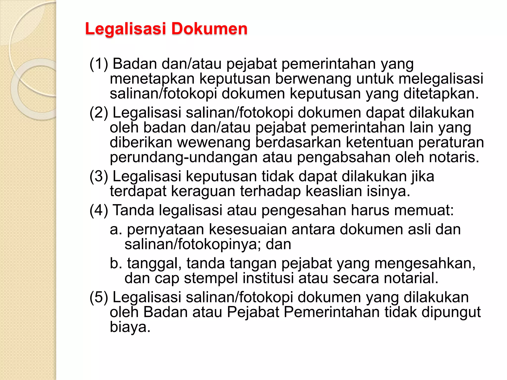 Legalisasi Dokumen
(1) Badan dan/atau pejabat pemerintahan yang
menetapkan keputusan berwenang untuk melegalisasi
salinan/fotokopi dokumen keputusan yang ditetapkan.
(2) Legalisasi salinan/fotokopi dokumen dapat dilakukan
oleh badan dan/atau pejabat pemerintahan lain yang
diberikan wewenang berdasarkan ketentuan peraturan
perundang-undangan atau pengabsahan oleh notaris.
(3) Legalisasi keputusan tidak dapat dilakukan jika
terdapat keraguan terhadap keaslian isinya.
(4) Tanda legalisasi atau pengesahan harus memuat:
a. pernyataan kesesuaian antara dokumen asli dan
salinan/fotokopinya; dan
b. tanggal, tanda tangan pejabat yang mengesahkan,
dan cap stempel institusi atau secara notarial.
(5) Legalisasi salinan/fotokopi dokumen yang dilakukan
oleh Badan atau Pejabat Pemerintahan tidak dipungut
biaya.
 