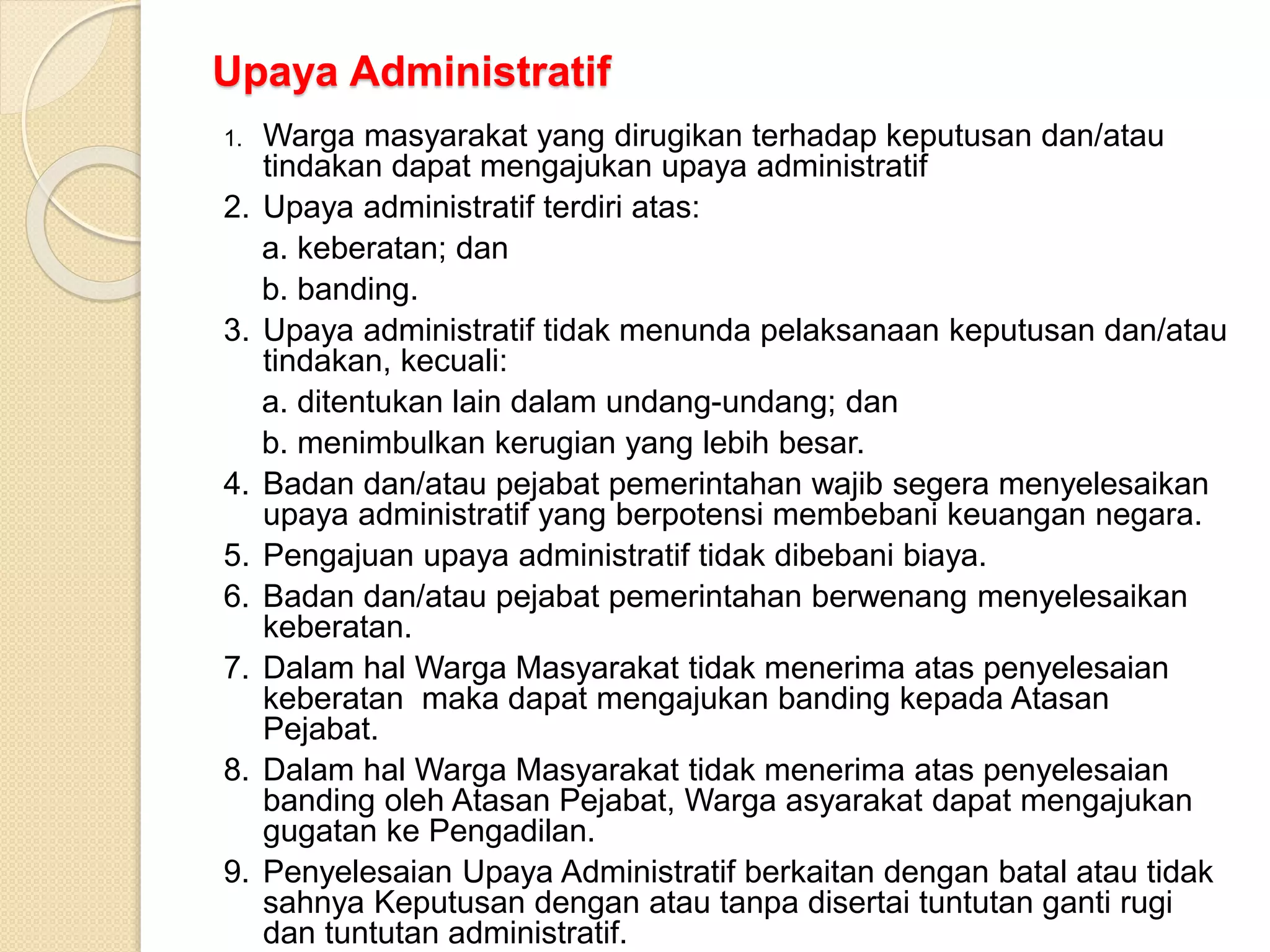 Upaya Administratif
1. Warga masyarakat yang dirugikan terhadap keputusan dan/atau
tindakan dapat mengajukan upaya administratif
2. Upaya administratif terdiri atas:
a. keberatan; dan
b. banding.
3. Upaya administratif tidak menunda pelaksanaan keputusan dan/atau
tindakan, kecuali:
a. ditentukan lain dalam undang-undang; dan
b. menimbulkan kerugian yang lebih besar.
4. Badan dan/atau pejabat pemerintahan wajib segera menyelesaikan
upaya administratif yang berpotensi membebani keuangan negara.
5. Pengajuan upaya administratif tidak dibebani biaya.
6. Badan dan/atau pejabat pemerintahan berwenang menyelesaikan
keberatan.
7. Dalam hal Warga Masyarakat tidak menerima atas penyelesaian
keberatan maka dapat mengajukan banding kepada Atasan
Pejabat.
8. Dalam hal Warga Masyarakat tidak menerima atas penyelesaian
banding oleh Atasan Pejabat, Warga asyarakat dapat mengajukan
gugatan ke Pengadilan.
9. Penyelesaian Upaya Administratif berkaitan dengan batal atau tidak
sahnya Keputusan dengan atau tanpa disertai tuntutan ganti rugi
dan tuntutan administratif.
 
