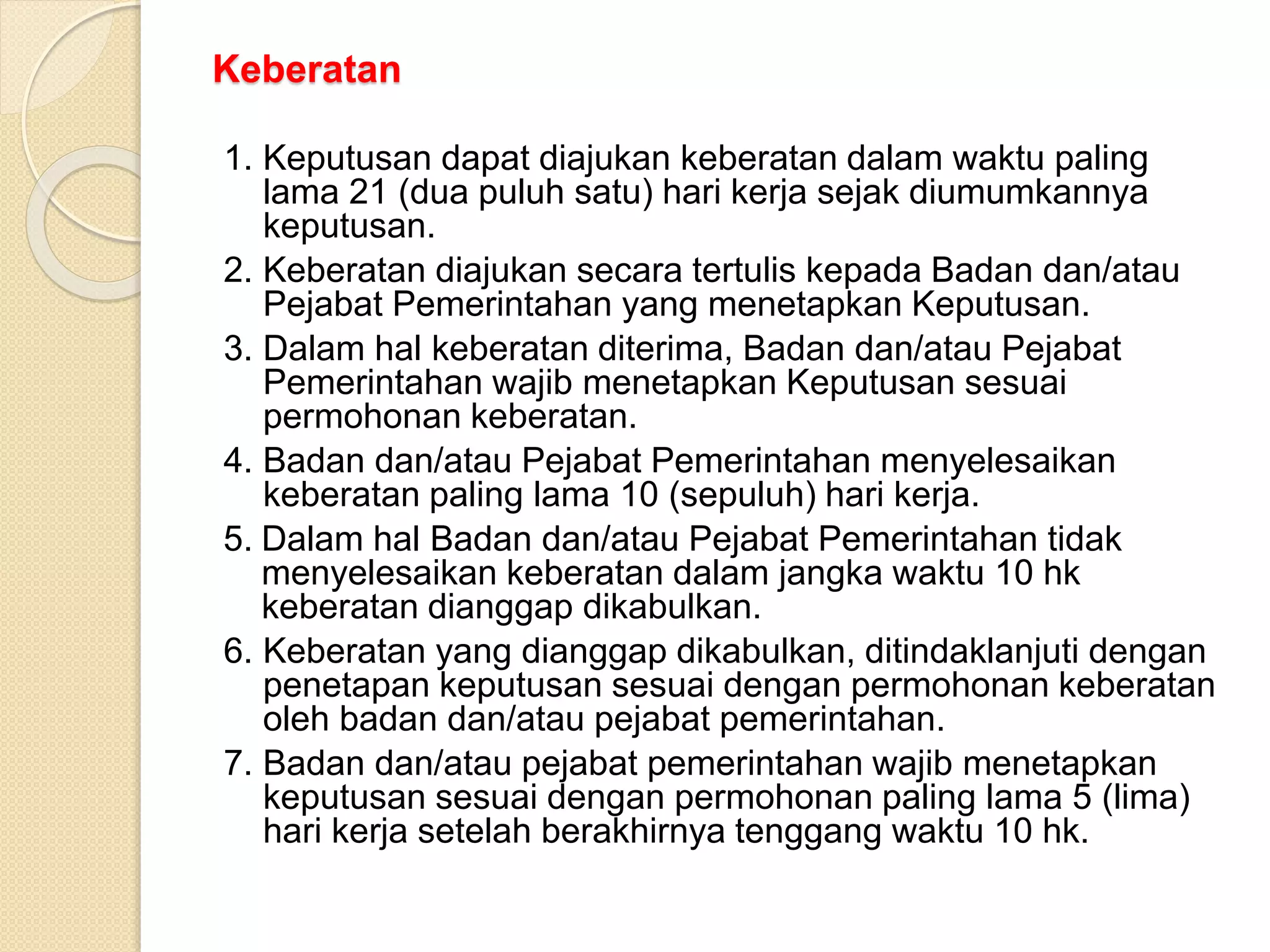 Keberatan
1. Keputusan dapat diajukan keberatan dalam waktu paling
lama 21 (dua puluh satu) hari kerja sejak diumumkannya
keputusan.
2. Keberatan diajukan secara tertulis kepada Badan dan/atau
Pejabat Pemerintahan yang menetapkan Keputusan.
3. Dalam hal keberatan diterima, Badan dan/atau Pejabat
Pemerintahan wajib menetapkan Keputusan sesuai
permohonan keberatan.
4. Badan dan/atau Pejabat Pemerintahan menyelesaikan
keberatan paling lama 10 (sepuluh) hari kerja.
5. Dalam hal Badan dan/atau Pejabat Pemerintahan tidak
menyelesaikan keberatan dalam jangka waktu 10 hk
keberatan dianggap dikabulkan.
6. Keberatan yang dianggap dikabulkan, ditindaklanjuti dengan
penetapan keputusan sesuai dengan permohonan keberatan
oleh badan dan/atau pejabat pemerintahan.
7. Badan dan/atau pejabat pemerintahan wajib menetapkan
keputusan sesuai dengan permohonan paling lama 5 (lima)
hari kerja setelah berakhirnya tenggang waktu 10 hk.
 