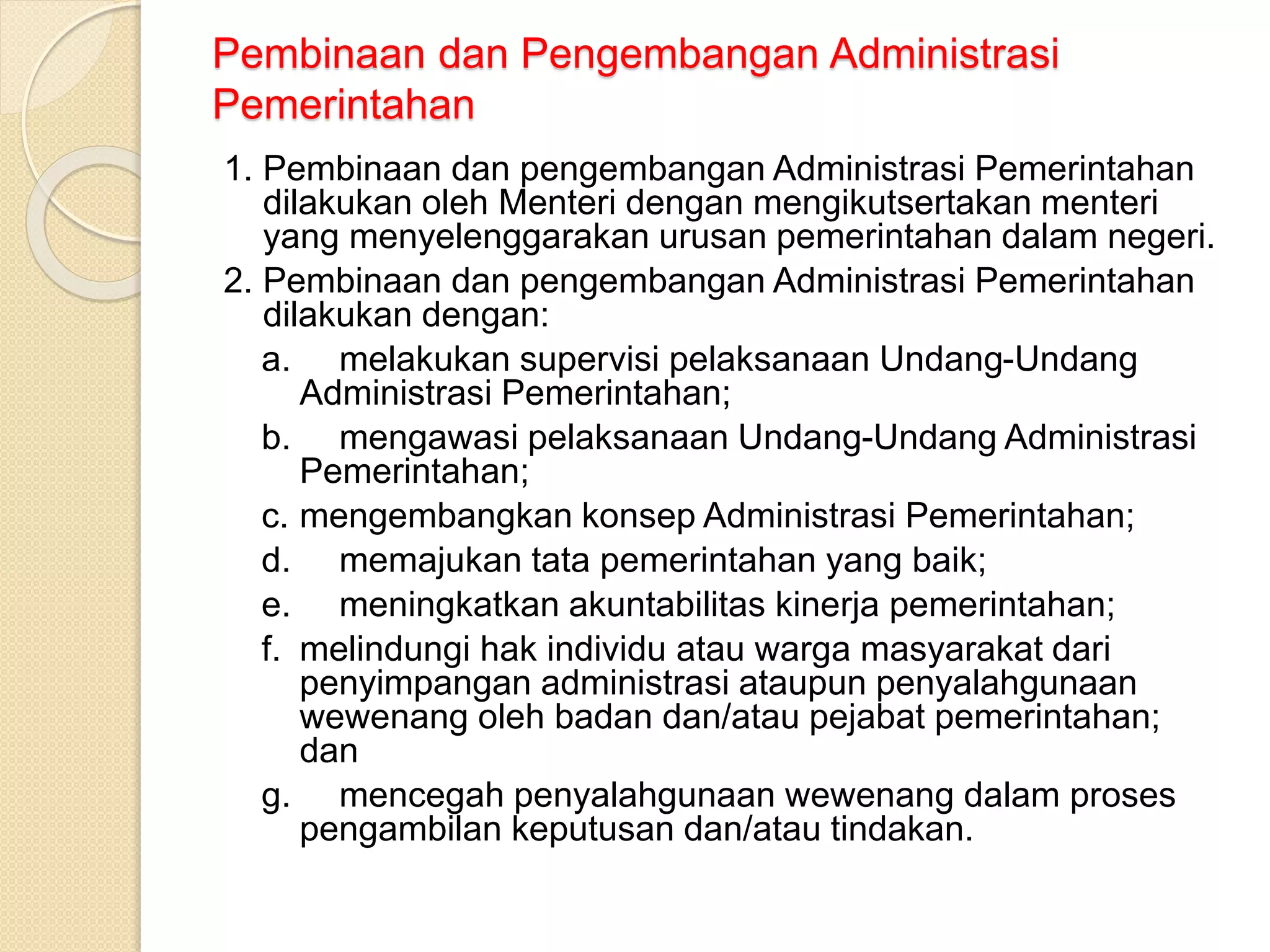Pembinaan dan Pengembangan Administrasi
Pemerintahan
1. Pembinaan dan pengembangan Administrasi Pemerintahan
dilakukan oleh Menteri dengan mengikutsertakan menteri
yang menyelenggarakan urusan pemerintahan dalam negeri.
2. Pembinaan dan pengembangan Administrasi Pemerintahan
dilakukan dengan:
a. melakukan supervisi pelaksanaan Undang-Undang
Administrasi Pemerintahan;
b. mengawasi pelaksanaan Undang-Undang Administrasi
Pemerintahan;
c. mengembangkan konsep Administrasi Pemerintahan;
d. memajukan tata pemerintahan yang baik;
e. meningkatkan akuntabilitas kinerja pemerintahan;
f. melindungi hak individu atau warga masyarakat dari
penyimpangan administrasi ataupun penyalahgunaan
wewenang oleh badan dan/atau pejabat pemerintahan;
dan
g. mencegah penyalahgunaan wewenang dalam proses
pengambilan keputusan dan/atau tindakan.
 