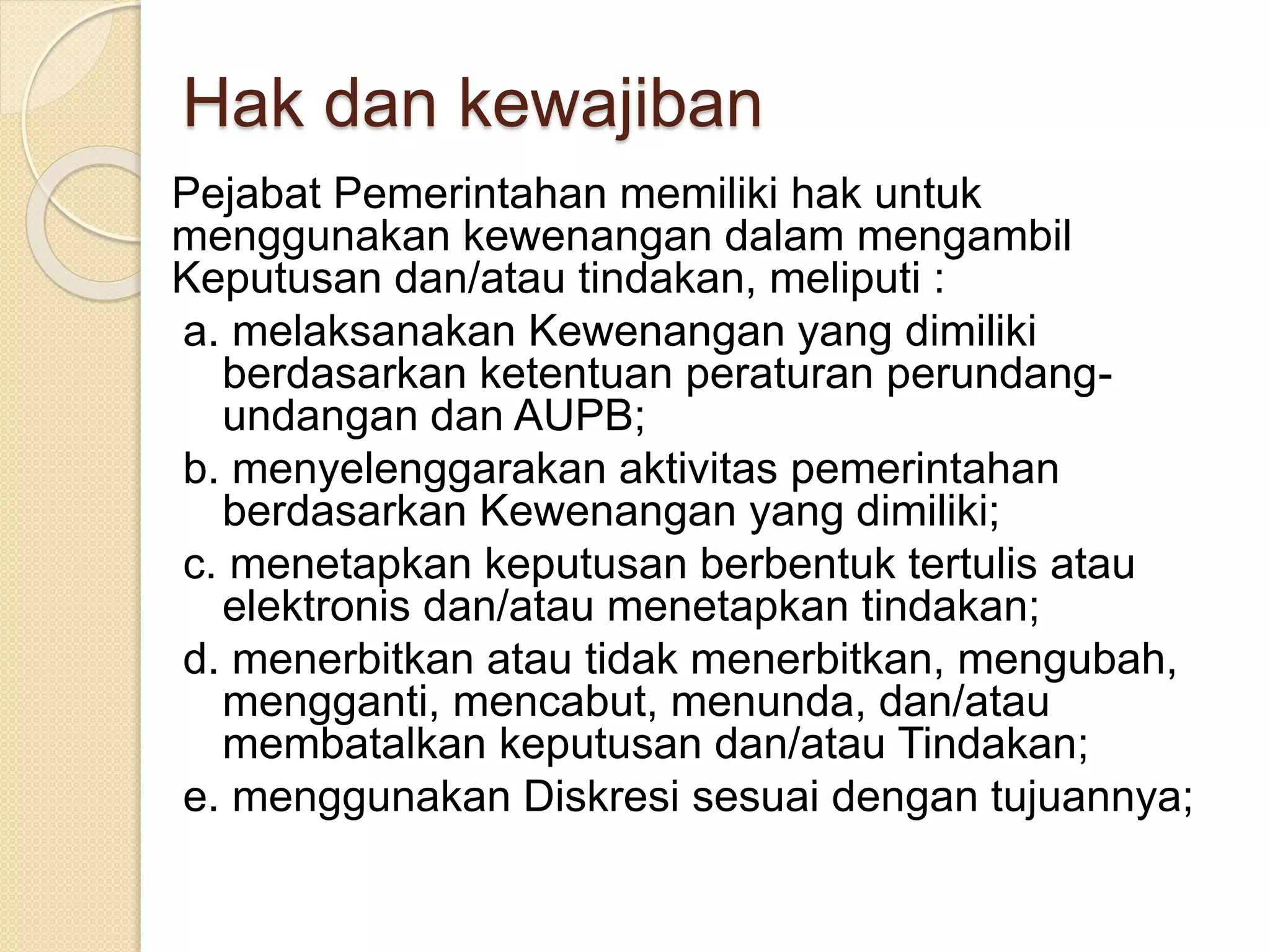 Hak dan kewajiban
Pejabat Pemerintahan memiliki hak untuk
menggunakan kewenangan dalam mengambil
Keputusan dan/atau tindakan, meliputi :
a. melaksanakan Kewenangan yang dimiliki
berdasarkan ketentuan peraturan perundang-
undangan dan AUPB;
b. menyelenggarakan aktivitas pemerintahan
berdasarkan Kewenangan yang dimiliki;
c. menetapkan keputusan berbentuk tertulis atau
elektronis dan/atau menetapkan tindakan;
d. menerbitkan atau tidak menerbitkan, mengubah,
mengganti, mencabut, menunda, dan/atau
membatalkan keputusan dan/atau Tindakan;
e. menggunakan Diskresi sesuai dengan tujuannya;
 