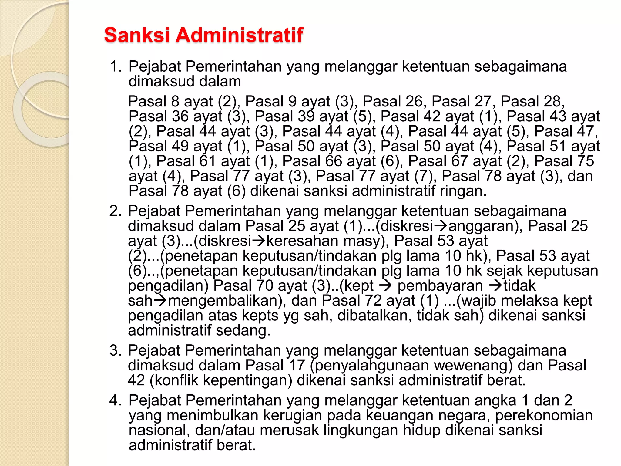 Sanksi Administratif
1. Pejabat Pemerintahan yang melanggar ketentuan sebagaimana
dimaksud dalam
Pasal 8 ayat (2), Pasal 9 ayat (3), Pasal 26, Pasal 27, Pasal 28,
Pasal 36 ayat (3), Pasal 39 ayat (5), Pasal 42 ayat (1), Pasal 43 ayat
(2), Pasal 44 ayat (3), Pasal 44 ayat (4), Pasal 44 ayat (5), Pasal 47,
Pasal 49 ayat (1), Pasal 50 ayat (3), Pasal 50 ayat (4), Pasal 51 ayat
(1), Pasal 61 ayat (1), Pasal 66 ayat (6), Pasal 67 ayat (2), Pasal 75
ayat (4), Pasal 77 ayat (3), Pasal 77 ayat (7), Pasal 78 ayat (3), dan
Pasal 78 ayat (6) dikenai sanksi administratif ringan.
2. Pejabat Pemerintahan yang melanggar ketentuan sebagaimana
dimaksud dalam Pasal 25 ayat (1)...(diskresianggaran), Pasal 25
ayat (3)...(diskresikeresahan masy), Pasal 53 ayat
(2)...(penetapan keputusan/tindakan plg lama 10 hk), Pasal 53 ayat
(6)..,(penetapan keputusan/tindakan plg lama 10 hk sejak keputusan
pengadilan) Pasal 70 ayat (3)..(kept  pembayaran tidak
sahmengembalikan), dan Pasal 72 ayat (1) ...(wajib melaksa kept
pengadilan atas kepts yg sah, dibatalkan, tidak sah) dikenai sanksi
administratif sedang.
3. Pejabat Pemerintahan yang melanggar ketentuan sebagaimana
dimaksud dalam Pasal 17 (penyalahgunaan wewenang) dan Pasal
42 (konflik kepentingan) dikenai sanksi administratif berat.
4. Pejabat Pemerintahan yang melanggar ketentuan angka 1 dan 2
yang menimbulkan kerugian pada keuangan negara, perekonomian
nasional, dan/atau merusak lingkungan hidup dikenai sanksi
administratif berat.
 