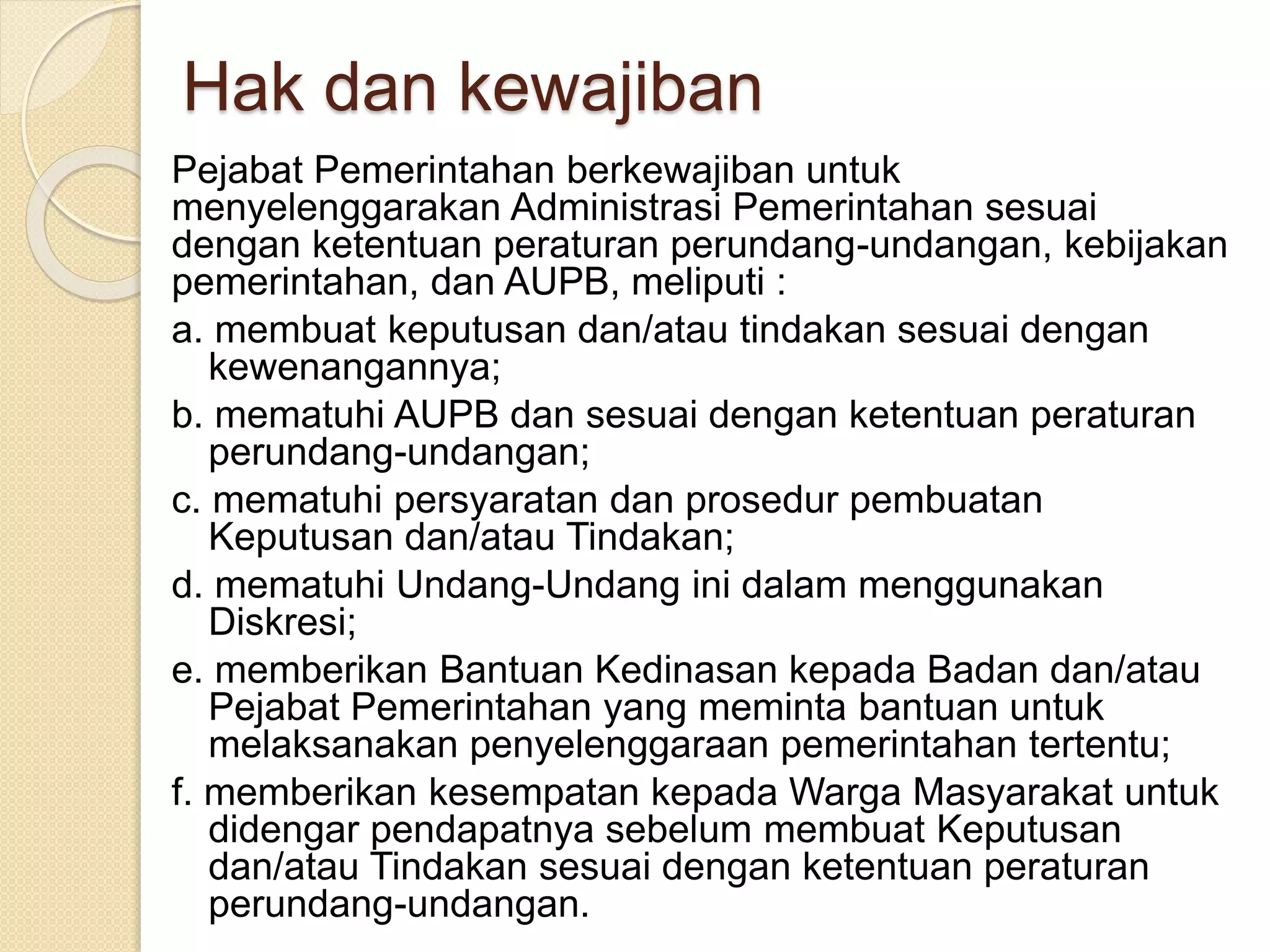 Hak dan kewajiban
Pejabat Pemerintahan berkewajiban untuk
menyelenggarakan Administrasi Pemerintahan sesuai
dengan ketentuan peraturan perundang-undangan, kebijakan
pemerintahan, dan AUPB, meliputi :
a. membuat keputusan dan/atau tindakan sesuai dengan
kewenangannya;
b. mematuhi AUPB dan sesuai dengan ketentuan peraturan
perundang-undangan;
c. mematuhi persyaratan dan prosedur pembuatan
Keputusan dan/atau Tindakan;
d. mematuhi Undang-Undang ini dalam menggunakan
Diskresi;
e. memberikan Bantuan Kedinasan kepada Badan dan/atau
Pejabat Pemerintahan yang meminta bantuan untuk
melaksanakan penyelenggaraan pemerintahan tertentu;
f. memberikan kesempatan kepada Warga Masyarakat untuk
didengar pendapatnya sebelum membuat Keputusan
dan/atau Tindakan sesuai dengan ketentuan peraturan
perundang-undangan.
 