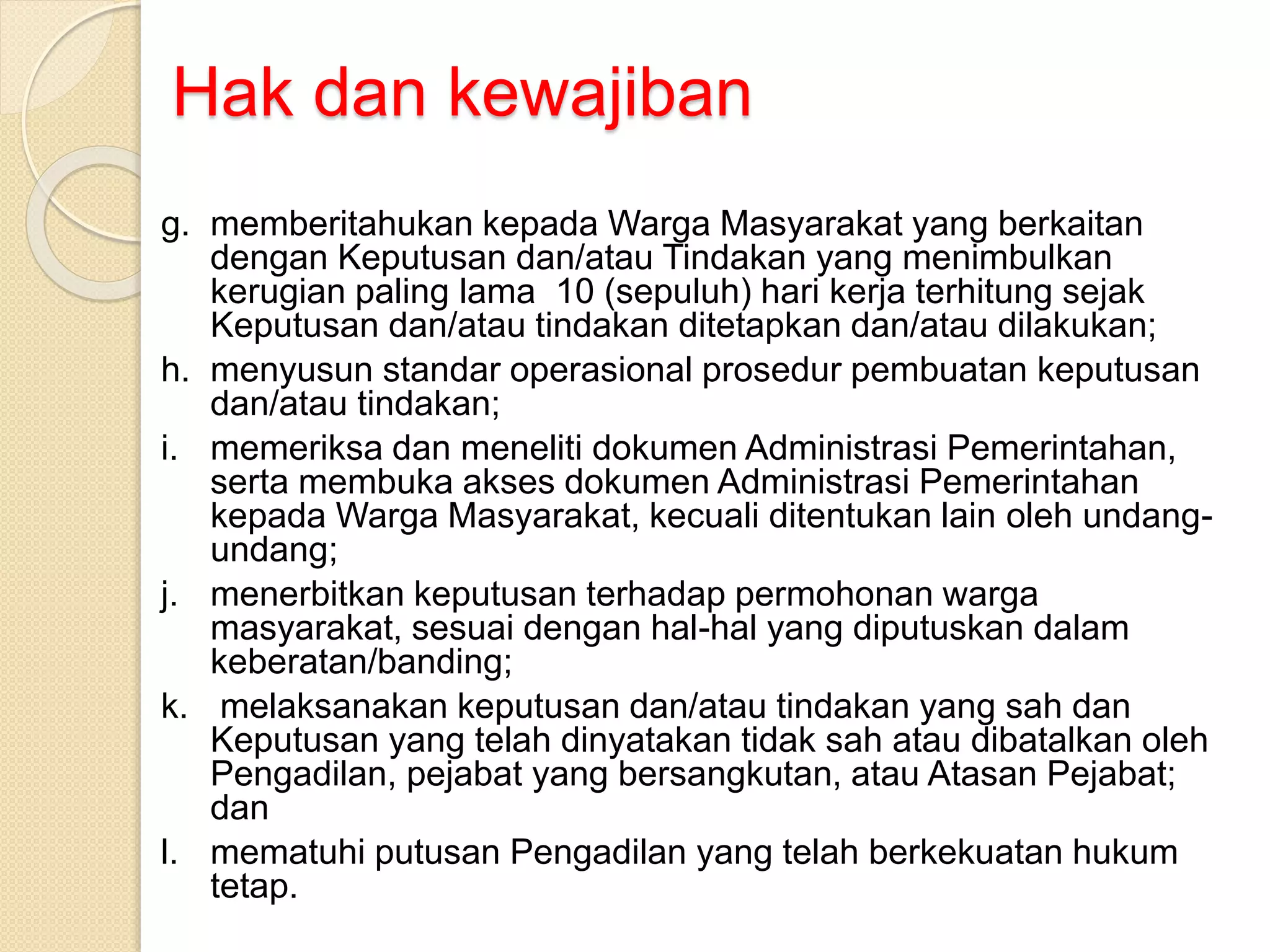Hak dan kewajiban
g. memberitahukan kepada Warga Masyarakat yang berkaitan
dengan Keputusan dan/atau Tindakan yang menimbulkan
kerugian paling lama 10 (sepuluh) hari kerja terhitung sejak
Keputusan dan/atau tindakan ditetapkan dan/atau dilakukan;
h. menyusun standar operasional prosedur pembuatan keputusan
dan/atau tindakan;
i. memeriksa dan meneliti dokumen Administrasi Pemerintahan,
serta membuka akses dokumen Administrasi Pemerintahan
kepada Warga Masyarakat, kecuali ditentukan lain oleh undang-
undang;
j. menerbitkan keputusan terhadap permohonan warga
masyarakat, sesuai dengan hal-hal yang diputuskan dalam
keberatan/banding;
k. melaksanakan keputusan dan/atau tindakan yang sah dan
Keputusan yang telah dinyatakan tidak sah atau dibatalkan oleh
Pengadilan, pejabat yang bersangkutan, atau Atasan Pejabat;
dan
l. mematuhi putusan Pengadilan yang telah berkekuatan hukum
tetap.
 