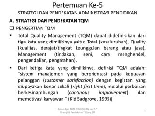 Pertemuan Ke-5
STRATEGI DAN PENDEKATAN ADMINISTRASI PENDIDIKAN
A. STRATEGI DAN PENDEKATAN TQM
 PENGERTIAN TQM
 Total Quality Management (TQM) dapat didefinisikan dari
tiga kata yang dimilikinya yaitu: Total (keseluruhan), Quality
(kualitas, derajat/tingkat keunggulan barang atau jasa),
Management
(tindakan,
seni,
cara
menghendel,
pengendalian, pengarahan).
 Dari ketiga kata yang dimilikinya, definisi TQM adalah:
“sistem manajemen yang berorientasi pada kepuasan
pelanggan (customer satisfaction) dengan kegiatan yang
diupayakan benar sekali (right first time), melalui perbaikan
berkesinambungan
(continous
improvement)
dan
memotivasi karyawan “ (Kid Sadgrove, 1995)[
Bahan Ajar ADM PENDIDIKAN part 5 "
Strategi & Pendekatan " Ujang ZM

1

 