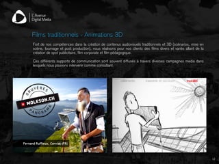 12
Films traditionnels - Animations 3D
Fort de nos compétences dans la création de contenus audiovisuels traditionnels et 3D (scénarios, mise en
scène, tournage et post production), nous réalisons pour nos clients des films divers et variés allant de la
création de spot publicitaire, film corporate et film pédagogique.
Ces différents supports de communication sont souvent diffusés à travers diverses campagnes media dans
lesquels nous pouvons intervenir comme consultant.
 
