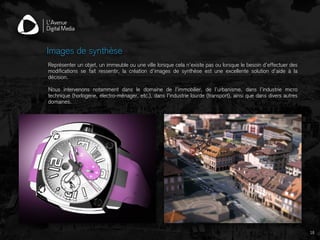 Représenter un objet, un immeuble ou une ville lorsque cela n’existe pas ou lorsque le besoin d’effectuer des
modifications se fait ressentir, la création d’images de synthèse est une excellente solution d’aide à la
décision.
Nous intervenons notamment dans le domaine de l’immobilier, de l’urbanisme, dans l’industrie micro
technique (horlogerie, électro-ménager, etc.), dans l’industrie lourde (transport), ainsi que dans divers autres
domaines.
Images de synthèse
16
 