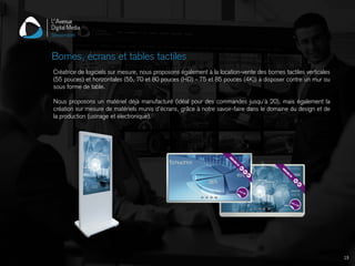 Créatrice de logiciels sur mesure, nous proposons également à la location-vente des bornes tactiles verticales
(55 pouces) et horizontales (55, 70 et 80 pouces (HD) - 75 et 85 pouces (4K)) à disposer contre un mur ou
sous forme de table.
Nous proposons un matériel déjà manufacturé (idéal pour des commandes jusqu'à 20), mais également la
création sur mesure de matériels munis d’écrans, grâce à notre savoir-faire dans le domaine du design et de
la production (usinage et électronique).
Bornes, écrans et tables tactiles
19
 