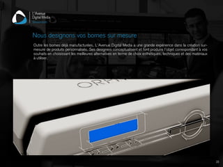 Outre les bornes déjà manufacturées, L’Avenue Digital Media a une grande expérience dans la création sur-
mesure de produits personnalisés. Ses designers conceptualisent et font produire l’objet correspondant à vos
souhaits en choisissant les meilleures alternatives en terme de choix esthétiques, techniques et des matériaux
à utiliser.
Nous designons vos bornes sur mesure
20
 