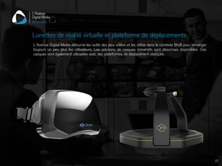 L’Avenue Digital Media détourne les outils des jeux vidéos et les utilise dans le contexte BtoB pour immerger
toujours un peu plus les utilisateurs. Les solutions de casques immersifs sont désormais disponibles. Ces
casques sont également utilisables avec des plateformes de déplacement statiques.
Lunettes de réalité virtuelle et plateforme de déplacements
23
 