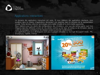 6
Applications interactives
Le domaine des applications interactives est vaste. Si nous réalisons des applications standards, nous
excellons dans la création d’applications demandant une expertise dans le domaine de la représentation
visuelle. Cette dernière utilise les technologies de la réalité virtuelle et/ou de la réalité augmentée.
Nous réalisons pour nos clients des configurateurs, des simulateurs, ainsi que des serious game, que nous
intégrons dans les différents univers de nos clients, comme sur les lieux de ventes ou de formation, dans le
cadre de campagne marketing sur les réseaux sociaux ou lors de manifestations.
Les applications que nous développons sont pour la plupart utilisables sur tout type de support media : PC,
Smartphone, Tablette, Internet
 