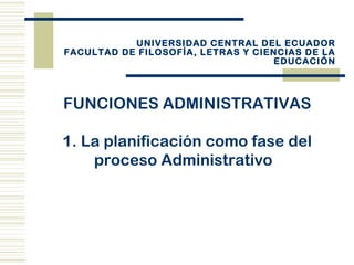 FUNCIONES ADMINISTRATIVAS
1. La planificación como fase del
proceso Administrativo
UNIVERSIDAD CENTRAL DEL ECUADOR
FACULTAD DE FILOSOFÍA, LETRAS Y CIENCIAS DE LA
EDUCACIÓN
 